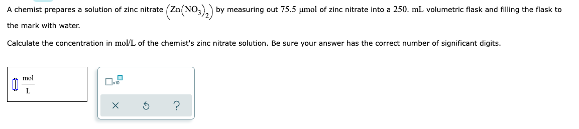 A chemist prepares a solution of zinc nitrate (Zn(NO3)₂) by measuring out 75.5 μmol of zinc nitrate into a 250. mL volumetric flask and filling the flask to
the mark with water.
Calculate the concentration in mol/L of the chemist's zinc nitrate solution. Be sure your answer has the correct number of significant digits.
mol
L
x10