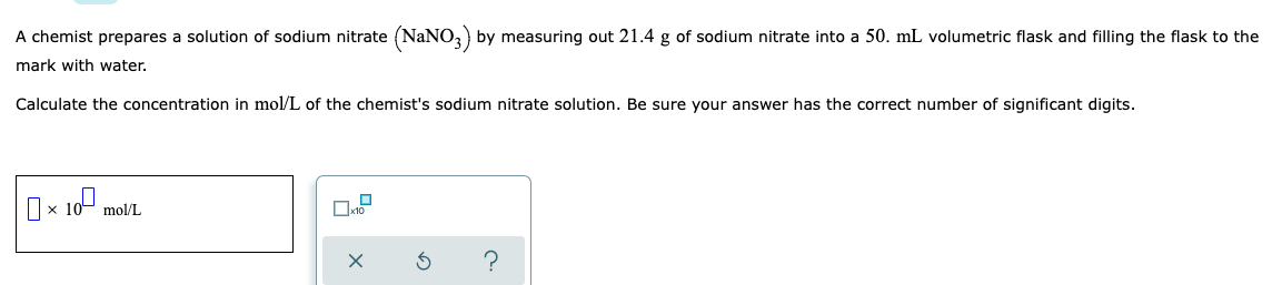 A chemist prepares a solution of sodium nitrate (NaNO3) by measuring out 21.4 g of sodium nitrate into a 50. mL volumetric flask and filling the flask to the
mark with water.
Calculate the concentration in mol/L of the chemist's sodium nitrate solution. Be sure your answer has the correct number of significant digits.
0 10⁰
X
mol/L
X
3
?