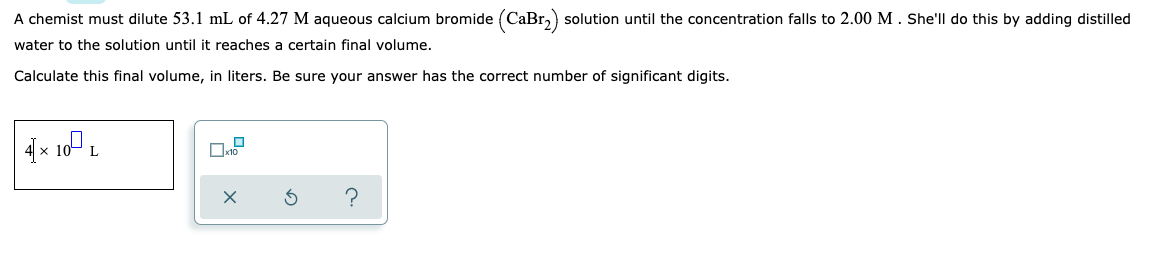 A chemist must dilute 53.1 mL of 4.27 M aqueous calcium bromide (CaBr₂) solution until the concentration falls to 2.00 M. She'll do this by adding distilled
water to the solution until it reaches a certain final volume.
Calculate this final volume, in liters. Be sure your answer has the correct number of significant digits.
☐
4× 10 L
S
?
x10
X