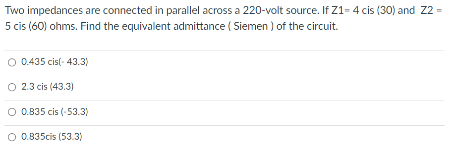 Two impedances are connected in parallel across a 220-volt source. If Z1= 4 cis (30) and Z2 =
5 cis (60) ohms. Find the equivalent admittance ( Siemen ) of the circuit.
O 0.435 cis(- 43.3)
O 2.3 cis (43.3)
O 0.835 cis (-53.3)
O 0.835cis (53.3)
