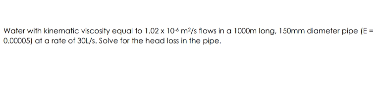 Water with kinematic viscosity equal to 1.02 x 10-6 m2/s flows in a 1000m long, 150mm diameter pipe (E =
0.00005) at a rate of 30L/s. Solve for the head loss in the pipe.
