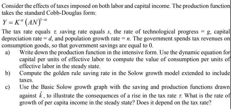 Consider the effects of taxes imposed on both labor and capital income. The production function
takes the standard Cobb-Douglas form:
Y = K“ (AN)¯ª
The tax rate equals 7, saving rate equals s, the rate of technological progress = g, capital
depreciation rate = d, and population growth rate = n. The government spends tax revenues on
consumption goods, so that government savings are equal to 0.
a)
Write down the production function in the intensive form. Use the dynamic equation for
capital per units of effective labor to compute the value of consumption per units of
effective labor in the steady state.
b)
Compute the golden rule saving rate in the Solow growth model extended to include
taxes.
Use the Basic Solow growth graph with the saving and production functions drawn
against k, to illustrate the consequences of a rise in the tax rate t. What is the rate of
growth of per capita income in the steady state? Does it depend on the tax rate?
c)
