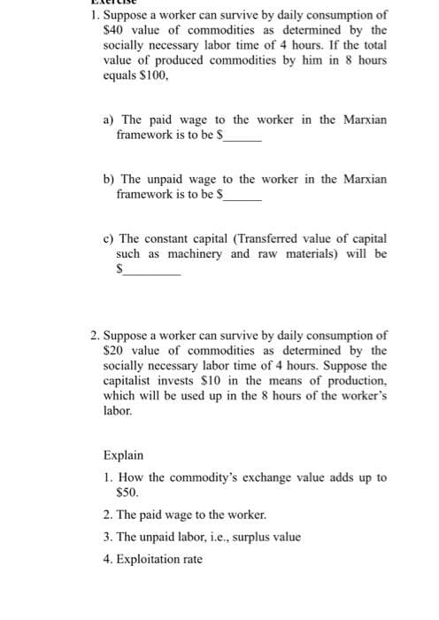 1. Suppose a worker can survive by daily consumption of
$40 value of commodities as determined by the
socially necessary labor time of 4 hours. If the total
value of produced commodities by him in 8 hours
equals $100,
a) The paid wage to the worker in the Marxian
framework is to be $
b) The unpaid wage to the worker in the Marxian
framework is to be $_
c) The constant capital (Transferred value of capital
such as machinery and raw materials) will be
2. Suppose a worker can survive by daily consumption of
$20 value of commodities as determined by the
socially necessary labor time of 4 hours. Suppose the
capitalist invests s10 in the means of production,
which will be used up in the 8 hours of the worker's
labor.
Explain
1. How the commodity's exchange value adds up to
$50.
2. The paid wage to the worker.
3. The unpaid labor, i.e., surplus value
4. Exploitation rate
