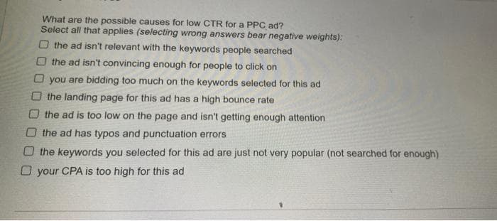 What are the possible causes for low CTR for a PPC ad?
Select all that applies (selecting wrong answers bear negative weights):
O the ad isn't relevant with the keywords people searched
O the ad isn't convincing enough for people to click on
O you are bidding too much on the keywords selected for this ad
O the landing page for this ad has a high bounce rate
the ad is too low on the page and isn't getting enough attention
O the ad has typos and punctuation errors
O the keywords you selected for this ad are just not very popular (not searched for enough)
O your CPA is too high for this ad
