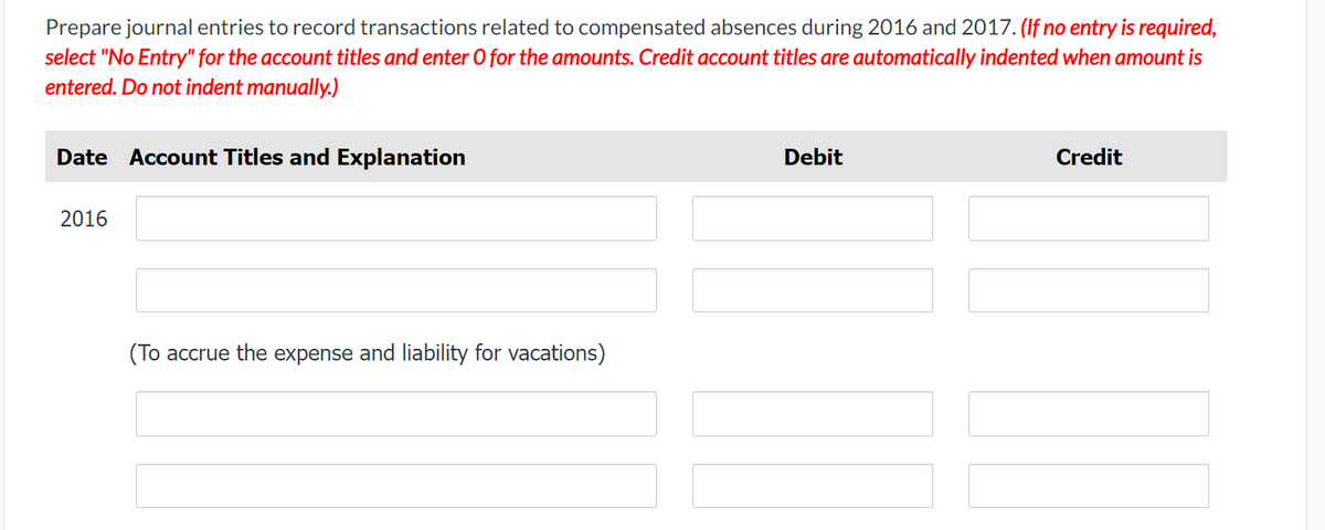 Prepare journal entries to record transactions related to compensated absences during 2016 and 2017. (If no entry is required,
select "No Entry" for the account titles and enter O for the amounts. Credit account titles are automatically indented when amount is
entered. Do not indent manually.)
Date Account Titles and Explanation
Debit
Credit
2016
(To accrue the expense and liability for vacations)
