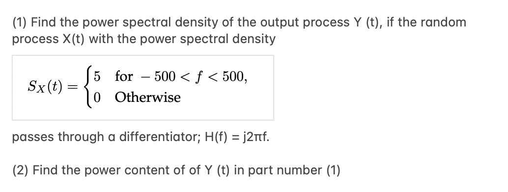 (1) Find the power spectral density of the output process Y (t), if the random
process X(t) with the power spectral density
5 for – 500 < ƒ < 500,
-
Sx(t)
0 Otherwise
passes through a differentiator; H(f) = j2nf.
(2) Find the power content of of Y (t) in part number (1)
