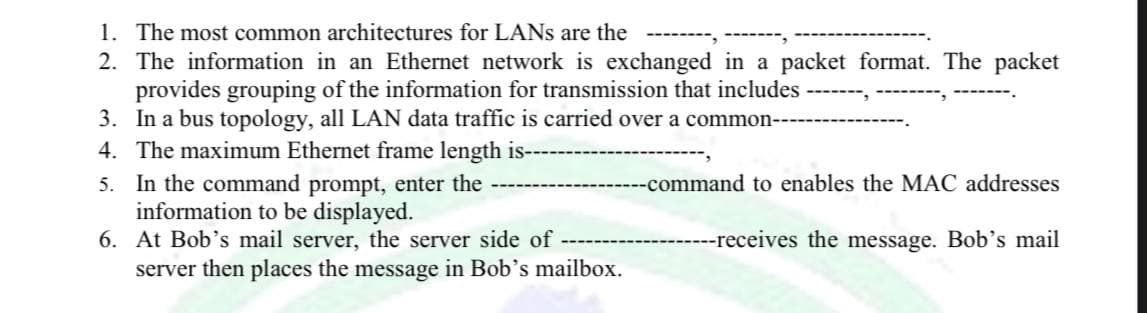 1. The most common architectures for LANs are the
2. The information in an Ethernet network is exchanged in a packet format. The packet
provides grouping of the information for transmission that includes -------, -
3. In a bus topology, all LAN data traffic is carried over a common-
4. The maximum Ethernet frame length is--
----command to enables the MAC addresses
5. In the command prompt, enter the
information to be displayed.
---receives the message. Bob's mail
6. At Bob's mail server, the server side of
server then places the message in Bob's mailbox.