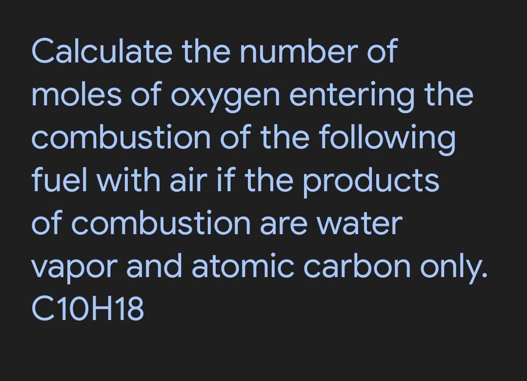 Calculate the number of
moles of oxygen entering the
combustion of the following
fuel with air if the products
of combustion are water
vapor and atomic carbon only.
C10H18