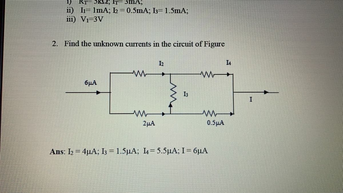 SRS2; IT= 3mA;
ii) I1= 1mA; L= 0.5mA; I3= 1.5mA;
iii) Vi=3V
2. Find the unknown currents in the circuit of Figure
I2
I4
6µA
I3
2µA
0.5 μΑ
Ans : Ih4μΑ; 1-1.5μΑ; L-5.5 μΑ; I -6μΑ
