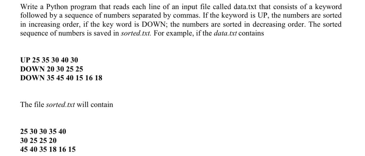 Write a Python program that reads each line of an input file called data.txt that consists of a keyword
followed by a sequence of numbers separated by commas. If the keyword is UP, the numbers are sorted
in increasing order, if the key word is DOWN; the numbers are sorted in decreasing order. The sorted
sequence of numbers is saved in sorted.txt. For example, if the data.txt contains
UP 25 35 30 40 30
DOWN 20 30 25 25
DOWN 35 45 40 15 16 18
The file sorted.txt will contain
25 30 30 35 40
30 25 25 20
45 40 35 18 16 15

