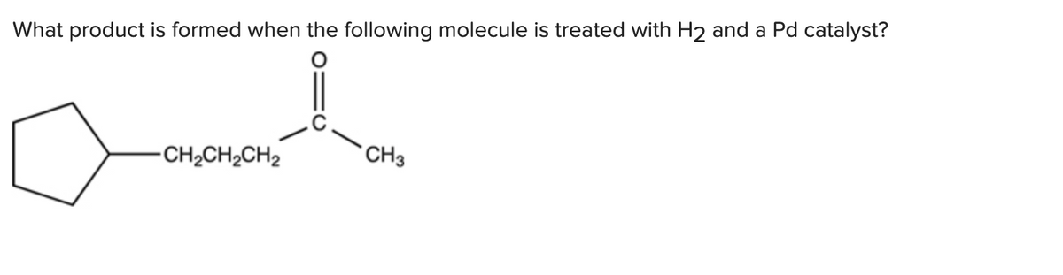 What product is formed when the following molecule is treated with H2 and a Pd catalyst?
-CH₂CH₂CH₂
CH3