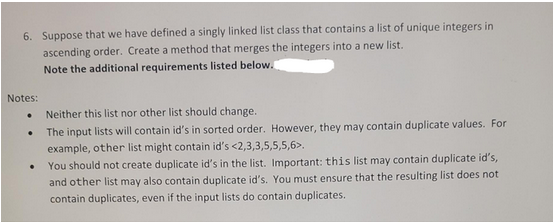 6. Suppose that we have defined a singly linked list class that contains a list of unique integers in
ascending order. Create a method that merges the integers into a new list.
Note the additional requirements listed below.
Notes:
●
.
Neither this list nor other list should change.
The input lists will contain id's in sorted order. However, they may contain duplicate values. For
example, other list might contain id's <2,3,3,5,5,5,6>.
You should not create duplicate id's in the list. Important: this list may contain duplicate id's,
and other list may also contain duplicate id's. You must ensure that the resulting list does not
contain duplicates, even if the input lists do contain duplicates.