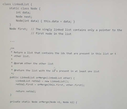 class LinkedList {
static class Node {
int data;
}
Node first; // The singly linked list contains only a pointer to the
// first node in the list.
...
*Return a list that contains the ids that are present in this list or t
other list.
*
.
@param other the other list
@return the list with the id's present in at least one list
*/
public Linked List orMerge(LinkedList other) {
LinkedList retVal = new LinkedList();
retVal. first = orMerge(this.first, other.first);
Node next;
Node (int data) { this.data = data; }
.
.
}
return retVal;
private static Node orMerge (Node n1, Node n2) {