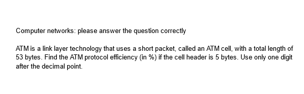 Computer networks: please answer the question correctly
ATM is a link layer technology that uses a short packet, called an ATM cell, with a total length of
53 bytes. Find the ATM protocol efficiency (in %) if the cell header is 5 bytes. Use only one digit
after the decimal point.