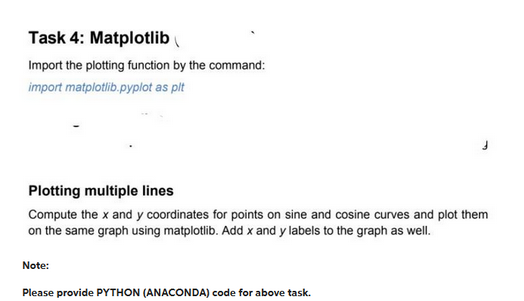 Task 4: Matplotlib
Import the plotting function by the command:
import matplotlib.pyplot as plt
Plotting multiple lines
Compute the x and y coordinates for points on sine and cosine curves and plot them
on the same graph using matplotlib. Add x and y labels to the graph as well.
Note:
Please provide PYTHON (ANACONDA) code for above task.