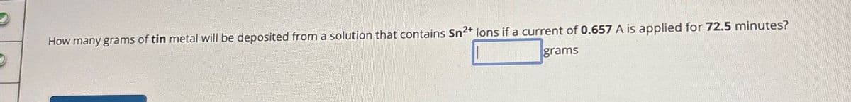 How many grams of tin metal will be deposited from a solution that contains Sn2+ ions if a current of 0.657 A is applied for 72.5 minutes?
grams