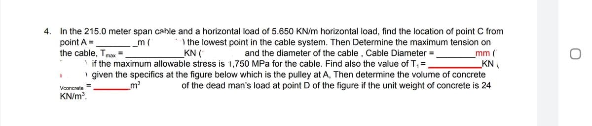 4. In the 215.0 meter span cable and a horizontal load of 5.650 KN/m horizontal load, find the location of point C from
) the lowest point in the cable system. Then Determine the maximum tension on
point A =
the cable, Tmax
m (
KN (
and the diameter of the cable , Cable Diameter =
\ if the maximum allowable stress is 1,750 MPa for the cable. Find also the value of T, =
mm (
KN
I given the specifics at the figure below which is the pulley at A, Then determine the volume of concrete
of the dead man's load at point D of the figure if the unit weight of concrete is 24
%3D
%3D
Vconcrete
_m³
KN/m³.
