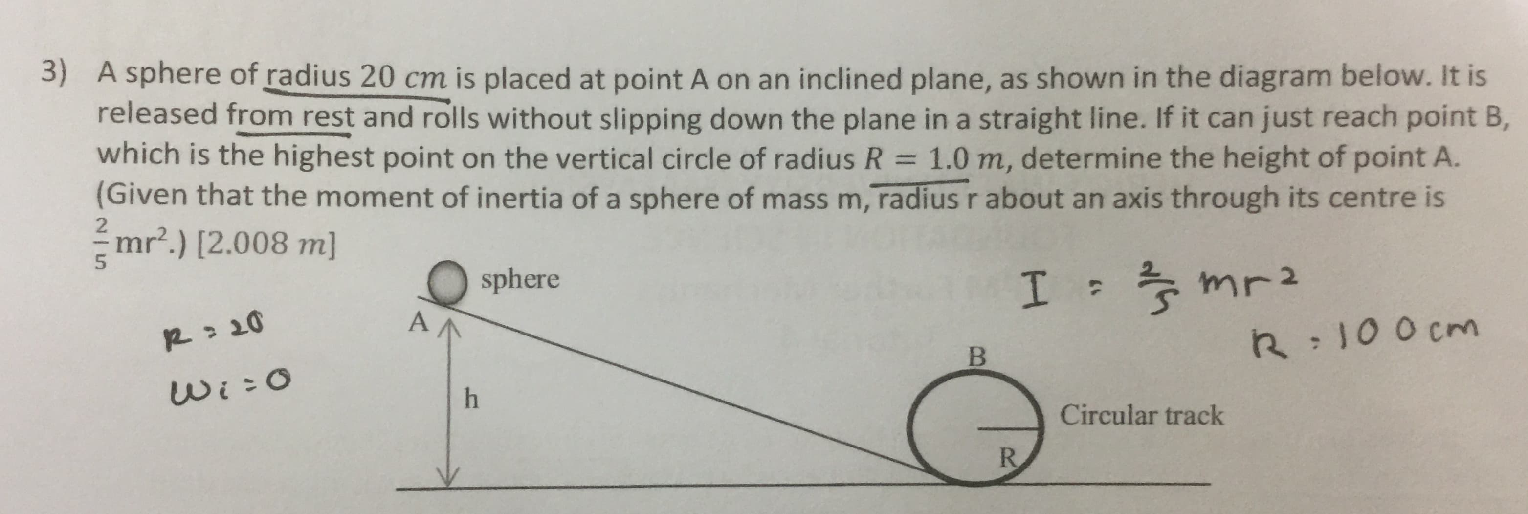 3) A sphere of radius 20 cm is placed at point A on an inclined plane, as shown in the diagram below. It is
released from rest and rolls without slipping down the plane in a straight line. If it can just reach point B,
which is the highest point on the vertical circle of radius R = 1.0 m, determine the height of point A.
(Given that the moment of inertia of a sphere of mass m, radius r about an axis through its centre is
mr².) [2.008 m]
sphere
* mr2
R: 20
R:100 cm
Wi:0
Circular track
R.
B.
