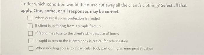Under which condition would the nurse cut away all the client's clothing? Select all that
apply. One, some, or all responses may be correct.
When cervical spine protection is needed
If client is suffering from a simple fracture
If fabric may fuse to the client's skin because of burns
If rapid access to the client's body is critical for resuscitation
When needing access to a particular body part during an emergent situation