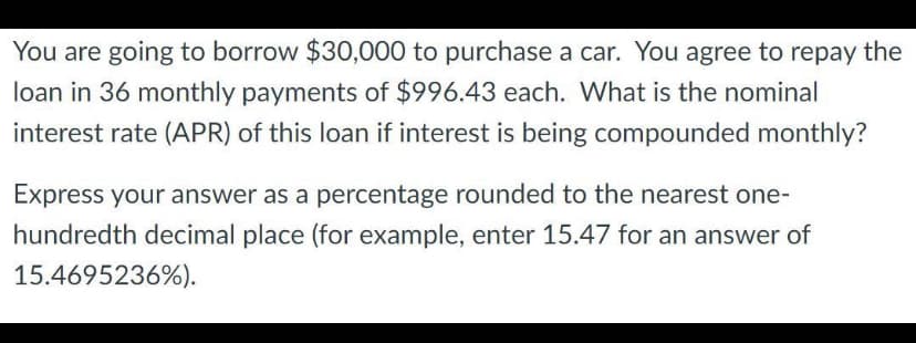 You are going to borrow $30,000 to purchase a car. You agree to repay the
loan in 36 monthly payments of $996.43 each. What is the nominal
interest rate (APR) of this loan if interest is being compounded monthly?
Express your answer as a percentage rounded to the nearest one-
hundredth decimal place (for example, enter 15.47 for an answer of
15.4695236%).