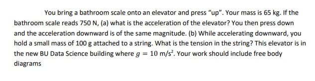 You bring a bathroom scale onto an elevator and press "up". Your mass is 65 kg. If the
bathroom scale reads 750 N, (a) what is the acceleration of the elevator? You then press down
and the acceleration downward is of the same magnitude. (b) While accelerating downward, you
hold a small mass of 100 g attached to a string. What is the tension in the string? This elevator is in
the new BU Data Science building where g = 10 m/s². Your work should include free body
diagrams