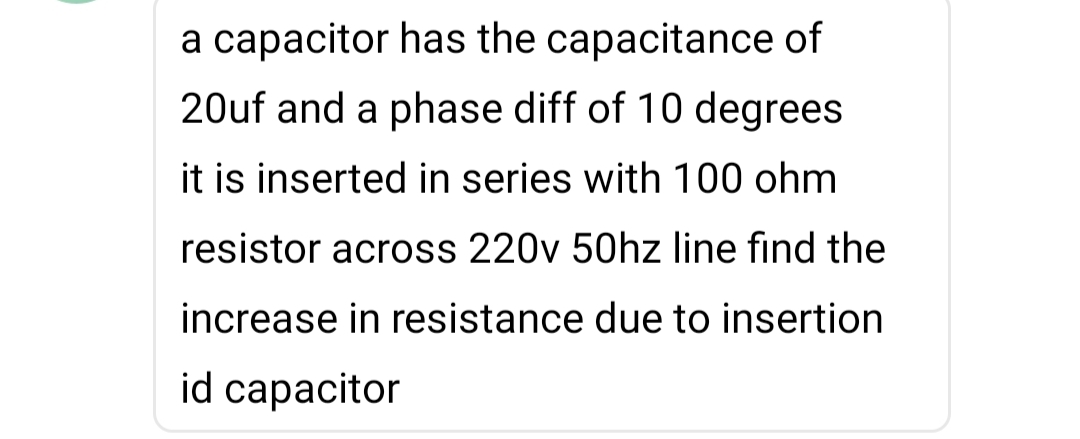 a capacitor has the capacitance of
20uf and a phase diff of 10 degrees
it is inserted in series with 100 ohm
resistor across 220v 50hz line find the
increase in resistance due to insertion
id capacitor

