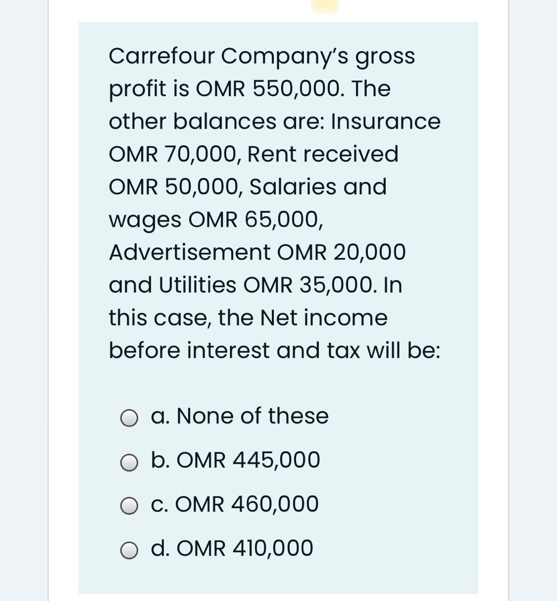 Carrefour Company's gross
profit is OMR 550,000. The
other balances are: Insurance
OMR 70,000, Rent received
OMR 50,000, Salaries and
wages OMR 65,000,
Advertisement OMR 20,000
and Utilities OMR 35,000. In
this case, the Net income
before interest and tax will be:
O a. None of these
O b. OMR 445,000
O c. OMR 460,000
O d. OMR 410,000
