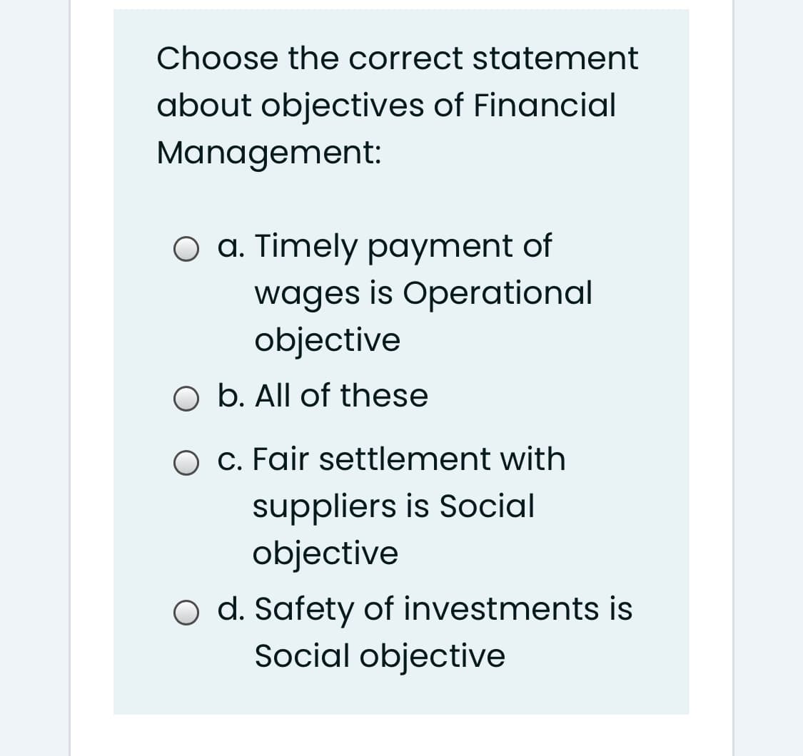 Choose the correct statement
about objectives of Financial
Management:
O a. Timely payment of
wages is Operational
objective
O b. All of these
O c. Fair settlement with
suppliers is Social
objective
O d. Safety of investments is
Social objective
