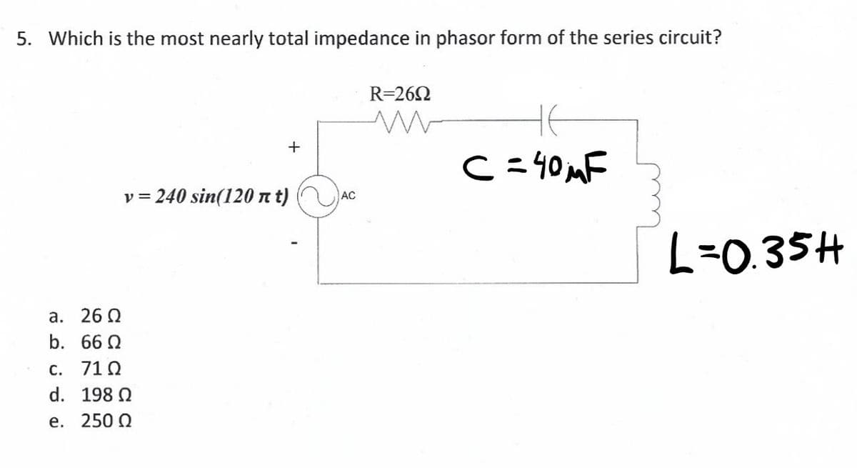 5. Which is the most nearly total impedance in phasor form of the series circuit?
R=262
+
C=40 mF
v = 240 sin(120 n t)
AC
L=0.35H
а. 26 0
b. 66 2
c. 71 Q
d. 198 N
е. 250 0

