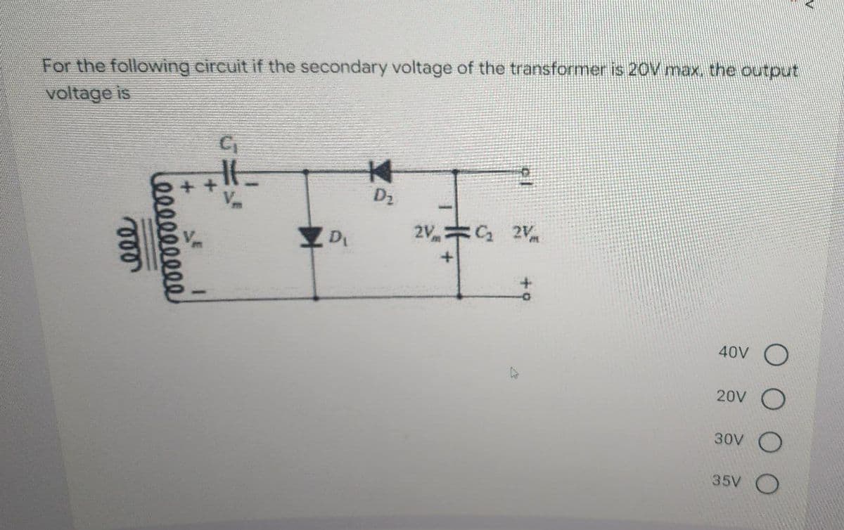 For the following circuit if the secondary voltage of the transformer is 20V max, the output
voltage is
000
leeeeeeeee
E
C₁
D
K
D₂
2V₂ 2V
40V
20V
30V
35V O