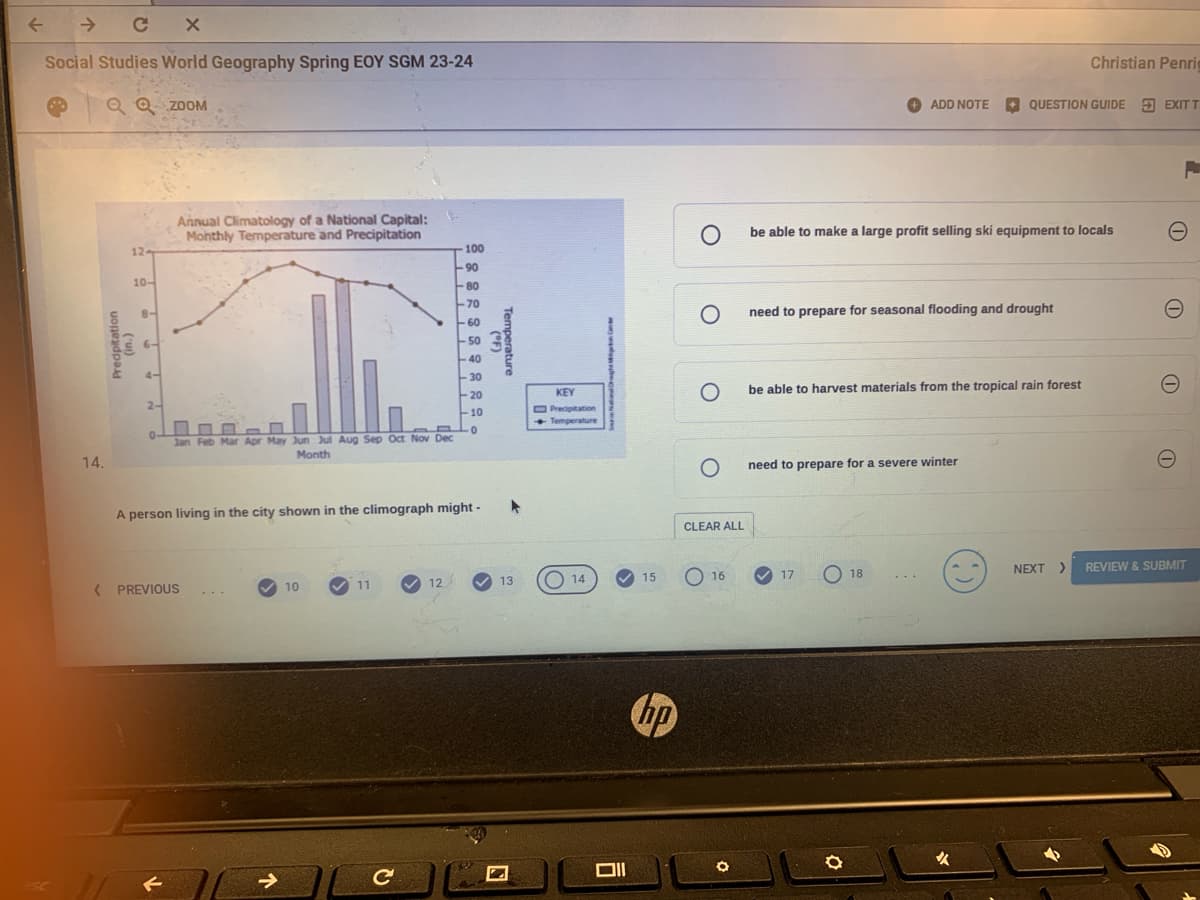 个
个
C
Social Studies World Geography Spring EOY SGM 23-24
QQ ZOOM
ADD NOTE
Christian Penri
QUESTION GUIDE EXIT T
Annual Climatology of a National Capital:
Monthly Temperature and Precipitation
O
be able to make a large profit selling ski equipment to locals
12-
100
90
10-
80
70
Predpitation
8-
60
50
-40
4-
Temperature
О
need to prepare for seasonal flooding and drought
-30
-20
2-
Jan Feb Mar Apr May Jun Jul Aug Sep Oct Nov Dec
Month
- 8
10
0
KEY
Precipitation
Temperature
о
be able to harvest materials from the tropical rain forest
14.
O
need to prepare for a severe winter
sc
A person living in the city shown in the climograph might -
CLEAR ALL
1
<
PREVIOUS
10
11
12
13
14
15
-16
17
18
NEXT > REVIEW&SUBMIT
->
C
וום
hp
咳