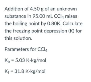 Addition of 4.50 g of an unknown
substance in 95.00 mL CCI4 raises
the boiling point by 0.80K. Calculate
the freezing point depression (K) for
this solution.
Parameters for CCI4
Kp = 5.03 K-kg/mol
Kf = 31.8 K-kg/mol

