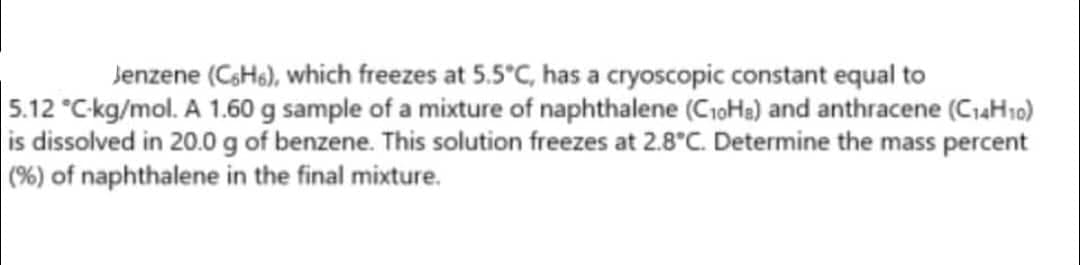 Jenzene (C6H6), which freezes at 5.5°C, has a cryoscopic constant equal to
5.12 °C-kg/mol. A 1.60 g sample of a mixture of naphthalene (C₁0H₂) and anthracene (C₁4H10)
is dissolved in 20.0 g of benzene. This solution freezes at 2.8°C. Determine the mass percent
(%) of naphthalene in the final mixture.