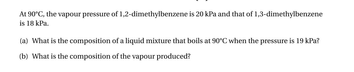 At 90°C, the vapour pressure of 1,2-dimethylbenzene is 20 kPa and that of 1,3-dimethylbenzene
is 18 kPa.
(a) What is the composition of a liquid mixture that boils at 90°C when the pressure is 19 kPa?
(b) What is the composition of the vapour produced?