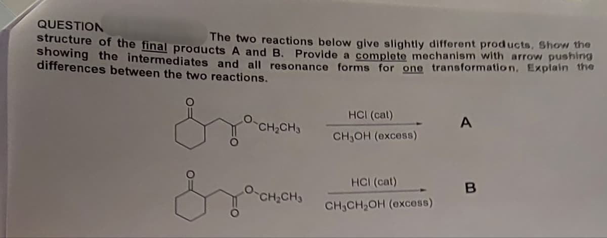 QUESTION
structure of the final products A and B. Provide a complete mechanism with arrow pushing
The two reactions below give slightly different products. Show the
showing the intermediates and all resonance forms for one transformation. Explain the
differences between the two reactions.
HCI (cat)
CH2CH3
CH3OH (excess)
Зда
HCI (cat)
B
CH2CH3
CH CH2OH (excess)