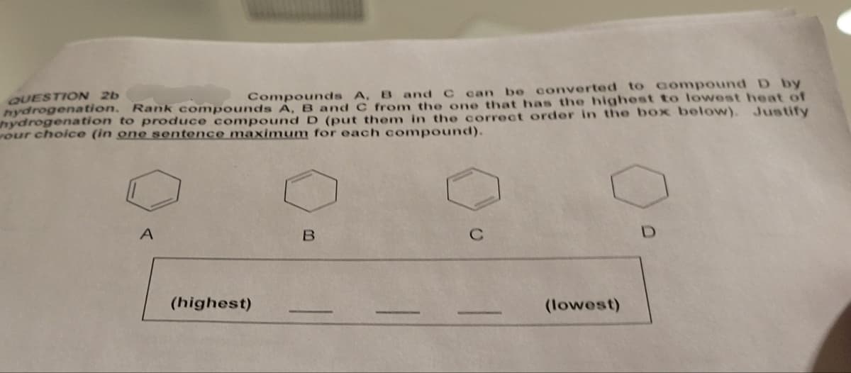 QUESTION 2b
Compounds A, B and C can be converted to compound D by
hydrogenation. Rank compounds A, B and C from the one that has the highest to lowest heat of
hydrogenation to produce compound D (put them in the correct order in the box below). Justify
our choice (in one sentence maximum for each compound).
A
(highest)
B
C
(lowest)
D