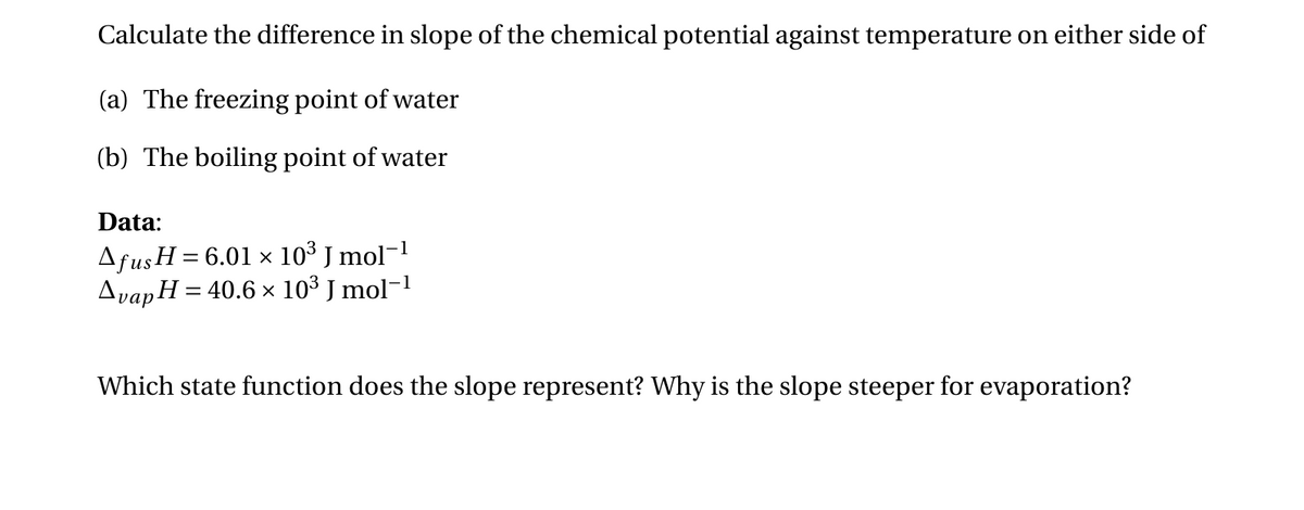 Calculate the difference in slope of the chemical potential against temperature on either side of
(a) The freezing point of water
(b) The boiling point of water
Data:
Afus H = 6.01 × 10³ J mol−1
Avap H = 40.6 × 10³ J mol−1
Which state function does the slope represent? Why is the slope steeper for evaporation?