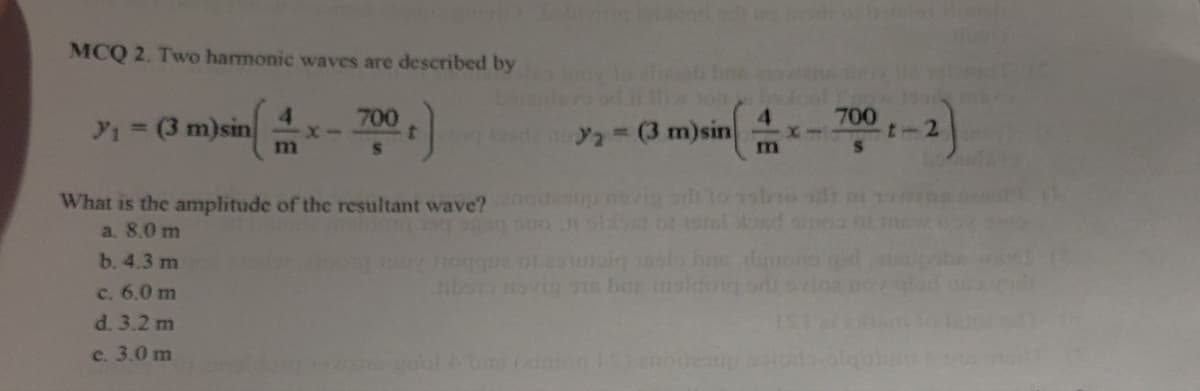 MCQ 2. Two harmonic waves are described by
4
y₁ = (3 m)sin
X-
m
700 t )
=(3 m)sin
4
1x1
m
700 1-2)
What is the amplitude of the resultant wave?
a. 8.0 m
b. 4.3 m
c. 6.0 m
d. 3.2 m
e. 3.0 m
be moving 1 bar maldong ori
ane gool & ban (ation 15) enou