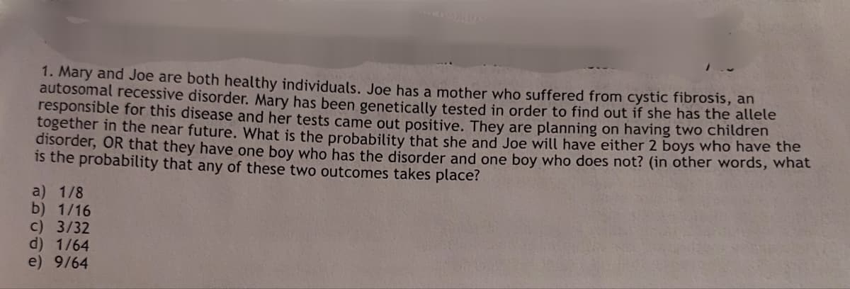 1. Mary and Joe are both healthy individuals. Joe has a mother who suffered from cystic fibrosis, an
autosomal recessive disorder. Mary has been genetically tested in order to find out if she has the allele
responsible for this disease and her tests came out positive. They are planning on having two children
together in the near future. What is the probability that she and Joe will have either 2 boys who have the
disorder, OR that they have one boy who has the disorder and one boy who does not? (in other words, what
is the probability that any of these two outcomes takes place?
a) 1/8
b) 1/16
c) 3/32
d) 1/64
e) 9/64