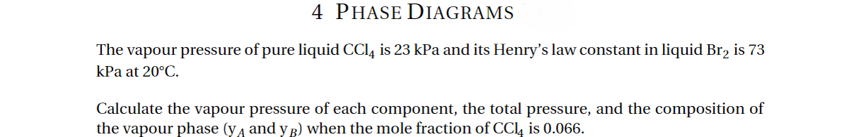 PHASE DIAGRAMS
The vapour pressure of pure liquid CCl4 is 23 kPa and its Henry's law constant in liquid Br2 is 73
kPa at 20°C.
Calculate the vapour pressure of each component, the total pressure, and the composition of
the vapour phase (y and y B) when the mole fraction of CC₁ is 0.066.