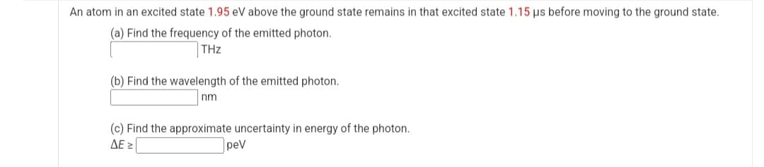 An atom in an excited state 1.95 eV above the ground state remains in that excited state 1.15 us before moving to the ground state.
(a) Find the frequency of the emitted photon.
THz
(b) Find the wavelength of the emitted photon.
nm
(c) Find the approximate uncertainty in energy of the photon.
ΔΕΣ
peV
