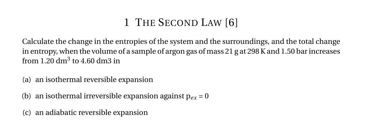 1 THE SECOND LAW [6]
Calculate the change in the entropies of the system and the surroundings, and the total change
in entropy, when the volume of a sample of argon gas of mass 21 g at 298 K and 1.50 bar increases
from 1.20 dm³ to 4.60 dm3 in
(a) an isothermal reversible expansion
(b) an isothermal irreversible expansion against pex = 0
(c) an adiabatic reversible expansion
