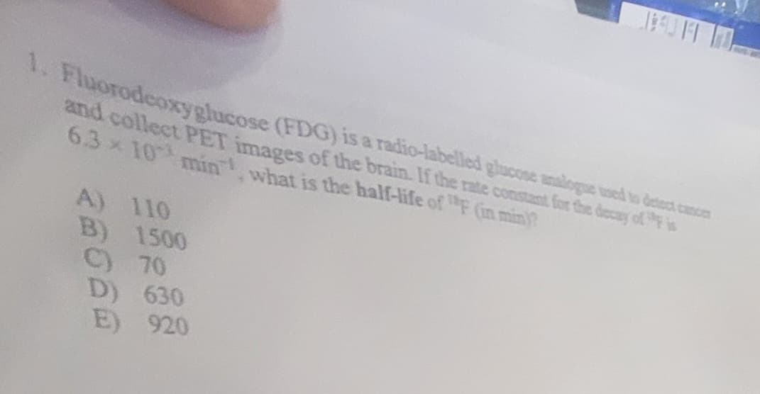 1. Fluorodeoxyglucose (FDG) is a radio-labelled glucose analogue used to detect emoer
and collect PET images of the brain. If the rate constant for the decay of is
6.3 × 10 min, what is the half-life of " (in min)?
A) 110
B) 1500
C) 70
D) 630
E) 920