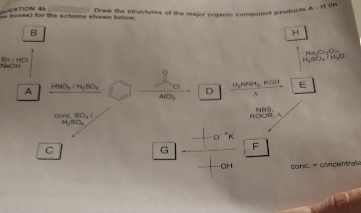 QUESTION 4b
Draw the structures of the major organic compound products A - H (in
he boxes) for the scheme shown below.
B
H
Sn/HCI
NaOH
C
HNO/H₂SOA
conc. SO /
H₂SO
Na2Cr2O7.
H2SO4/H2O
H₂NNH2, KOH
E
AICI,
G
to
OH
NBS.
ROOR, A
LL
F
conc. = concentrate