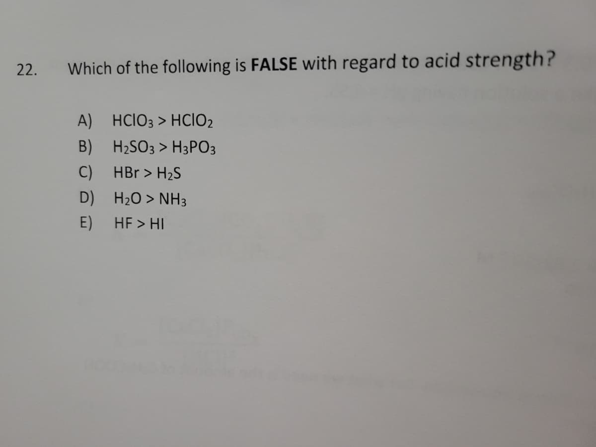 22.
Which of the following is FALSE with regard to acid strength?
A)
B)
C)
D)
E)
HCIO3 > HCIO₂
H₂SO3 > H3PO3
HBr > H₂S
H₂O > NH3
HF > HI
