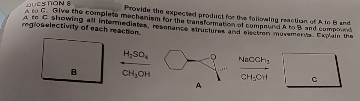 QUESTION 8
A to C. Give the complete mechanism for the transformation of compound A to B and compound
Provide the expected product for the following reaction of A to B and
A to C showing all intermediates, resonance structures and electron movements. Explain the
regioselectivity of each reaction.
H2SO4
NaOCH3
B
CH3OH
CH3OH
C
A