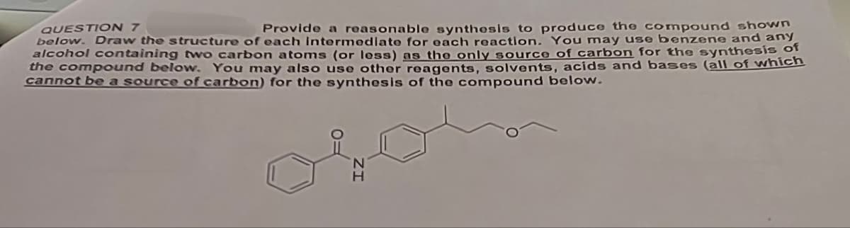 QUESTION 7
Provide a reasonable synthesis to produce the compound shown
below. Draw the structure of each intermediate for each reaction. You may use benzene and any
alcohol containing two carbon atoms (or less) as the only source of carbon for the synthesis of
the compound below. You may also use other reagents, solvents, acids and bases (all of which
cannot be a source of carbon) for the synthesis of the compound below.
