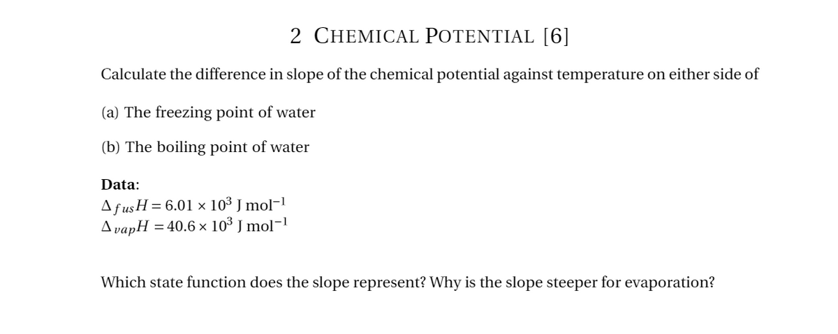 2 CHEMICAL POTENTIAL [6]
Calculate the difference in slope of the chemical potential against temperature on either side of
(a) The freezing point of water
(b) The boiling point of water
Data:
Afus H=6.01 x 103 J mol-1
AvapH
=40.6 x 103 J mol-1
Which state function does the slope represent? Why is the slope steeper for evaporation?