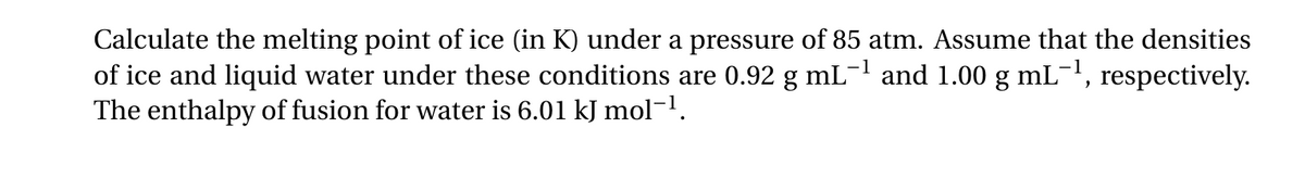 -1
Calculate the melting point of ice (in K) under a pressure of 85 atm. Assume that the densities
of ice and liquid water under these conditions are 0.92 g mL −1 and 1.00 g mL −1, respectively.
The enthalpy of fusion for water is 6.01 kJ mol-1.