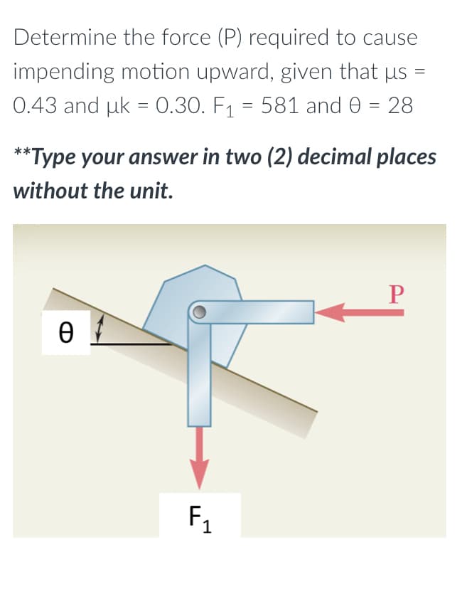 Determine the force (P) required to cause
impending motion upward, given that µs =
0.43 and uk = 0.30. F₁ = 581 and 0 = 28
**Type your answer in two (2) decimal places
without the unit.
P
Ө
F₁